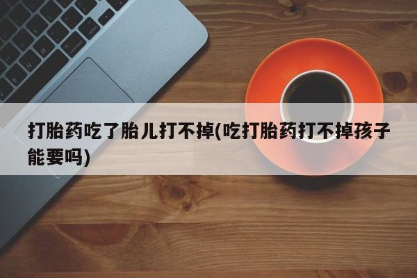 堕胎药购买方式打胎药吃了胎儿打不掉(吃打胎药打不掉孩子能要吗)