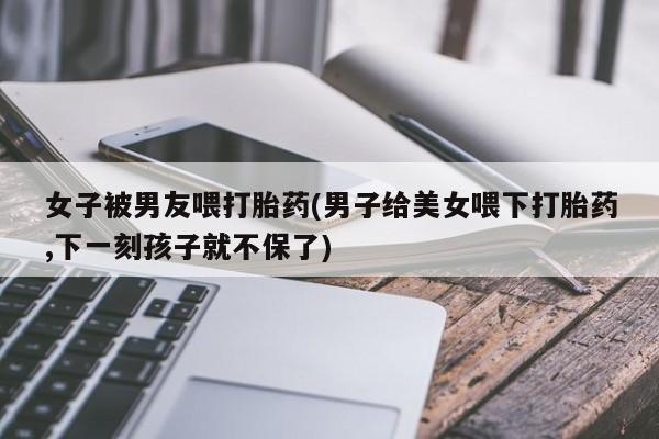 堕胎药购买方式女子被男友喂打胎药(男子给美女喂下打胎药,下一刻孩子就不保了)