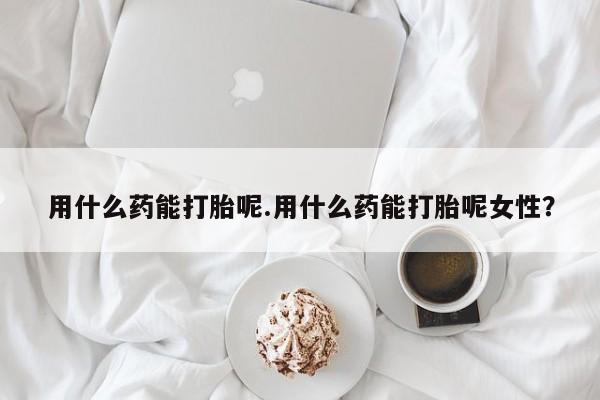 堕胎药购买方式用什么药能打胎呢.用什么药能打胎呢女性？