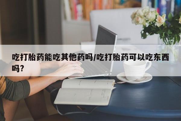 堕胎药购买方式吃打胎药能吃其他药吗/吃打胎药可以吃东西吗?