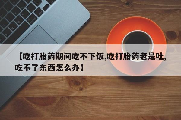 堕胎药购买方式【吃打胎药期间吃不下饭,吃打胎药老是吐,吃不了东西怎么办】