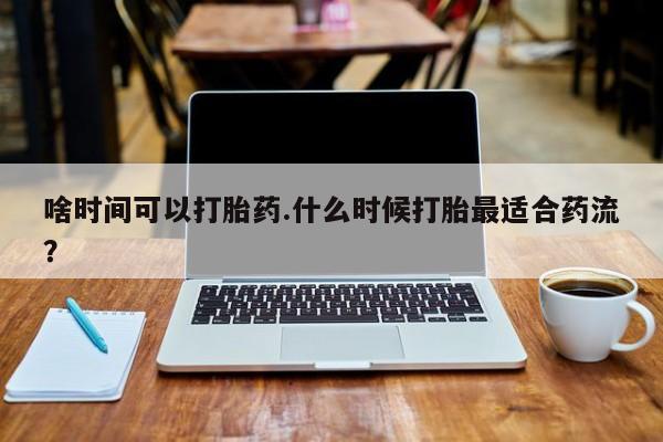 堕胎药购买方式啥时间可以打胎药.什么时候打胎最适合药流？