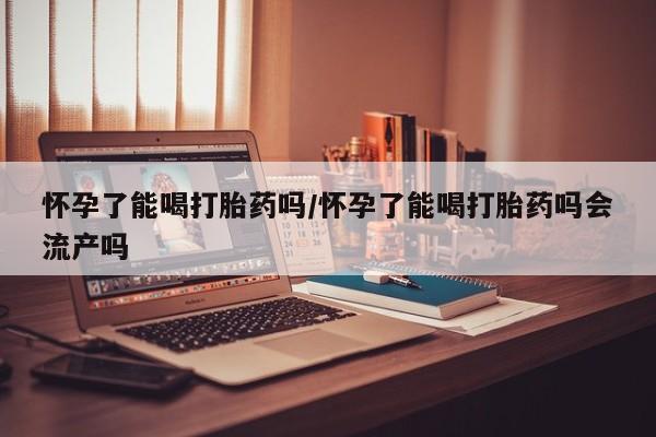 堕胎药购买方式怀孕了能喝打胎药吗/怀孕了能喝打胎药吗会流产吗