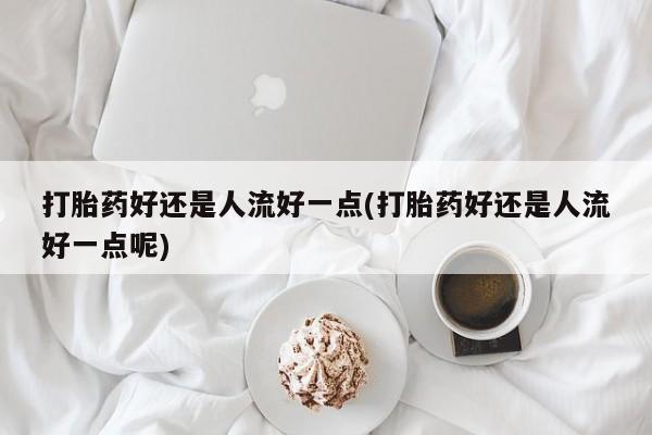 堕胎药购买方式打胎药好还是人流好一点(打胎药好还是人流好一点呢)
