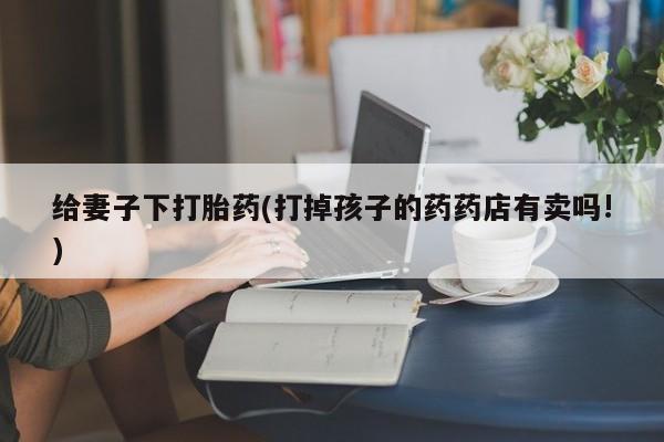 堕胎药购买方式给妻子下打胎药(打掉孩子的药药店有卖吗!)
