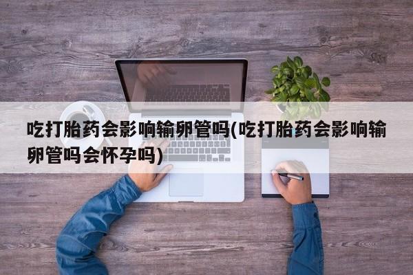 堕胎药购买方式吃打胎药会影响输卵管吗(吃打胎药会影响输卵管吗会怀孕吗)