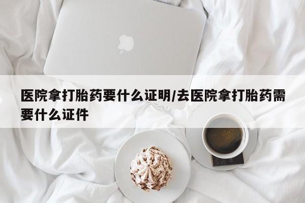 堕胎药购买方式医院拿打胎药要什么证明/去医院拿打胎药需要什么证件