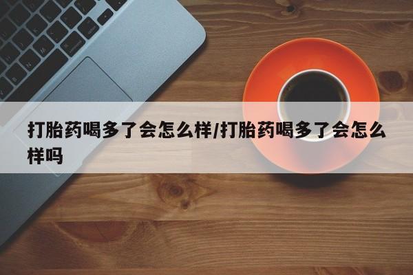 堕胎药购买方式打胎药喝多了会怎么样/打胎药喝多了会怎么样吗