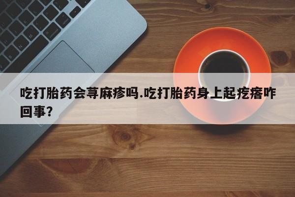 堕胎药购买方式吃打胎药会荨麻疹吗.吃打胎药身上起疙瘩咋回事？