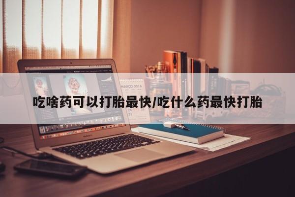 堕胎药购买方式吃啥药可以打胎最快/吃什么药最快打胎