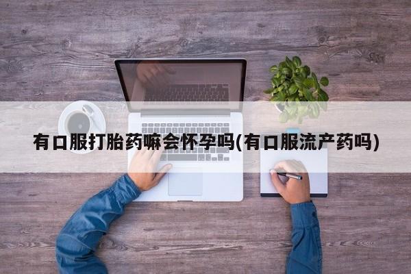 堕胎药购买方式有口服打胎药嘛会怀孕吗(有口服流产药吗)