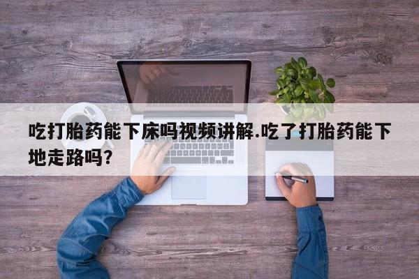 堕胎药购买方式吃打胎药能下床吗视频讲解.吃了打胎药能下地走路吗？