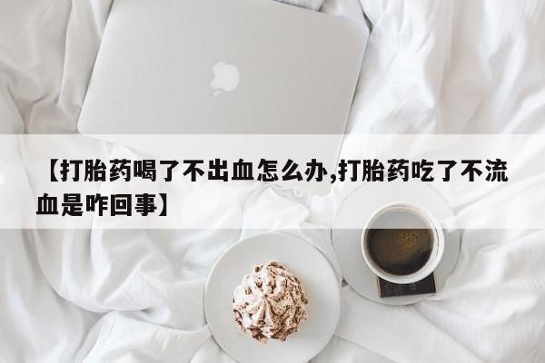堕胎药购买方式【打胎药喝了不出血怎么办,打胎药吃了不流血是咋回事】