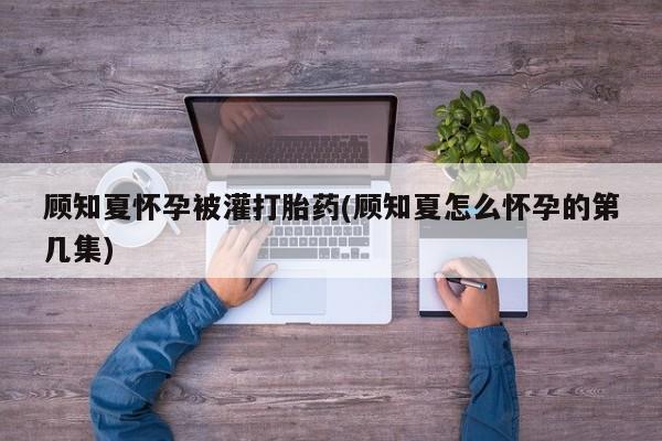 堕胎药购买方式顾知夏怀孕被灌打胎药(顾知夏怎么怀孕的第几集)