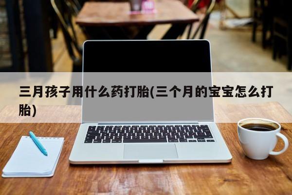 堕胎药购买方式三月孩子用什么药打胎(三个月的宝宝怎么打胎)
