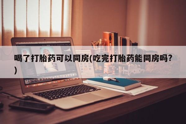 堕胎药购买方式喝了打胎药可以同房(吃完打胎药能同房吗?)