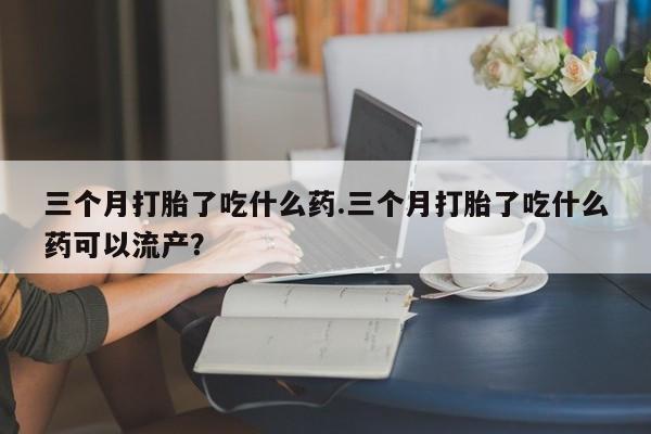 堕胎药购买方式三个月打胎了吃什么药.三个月打胎了吃什么药可以流产？