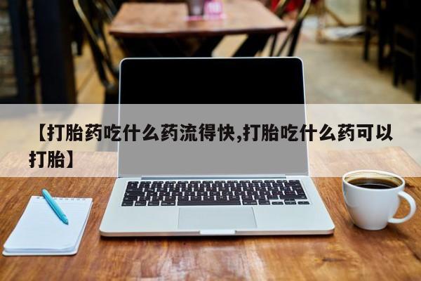 堕胎药购买方式【打胎药吃什么药流得快,打胎吃什么药可以打胎】