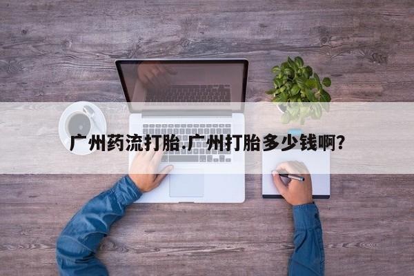 堕胎药购买方式广州药流打胎.广州打胎多少钱啊？