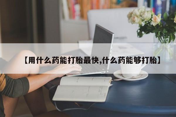 堕胎药购买方式【用什么药能打胎最快,什么药能够打胎】