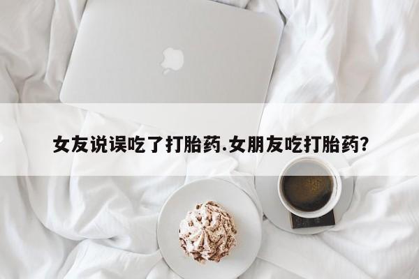 堕胎药购买方式女友说误吃了打胎药.女朋友吃打胎药？
