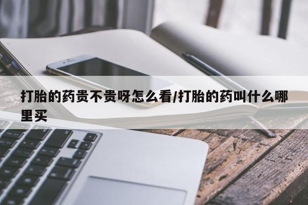 堕胎药购买方式打胎的药贵不贵呀怎么看/打胎的药叫什么哪里买