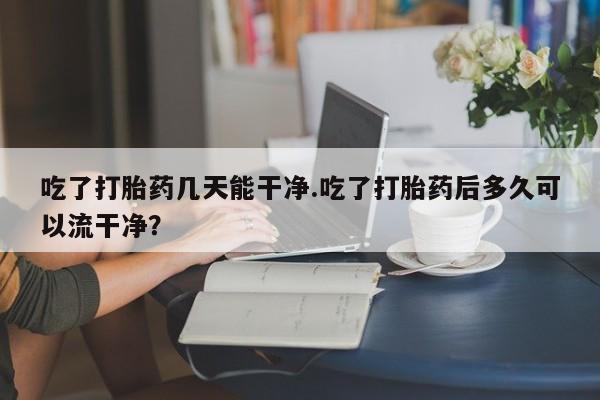 堕胎药购买方式吃了打胎药几天能干净.吃了打胎药后多久可以流干净？