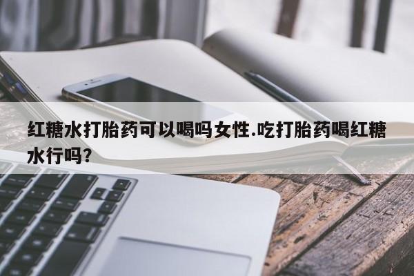 堕胎药购买方式红糖水打胎药可以喝吗女性.吃打胎药喝红糖水行吗？
