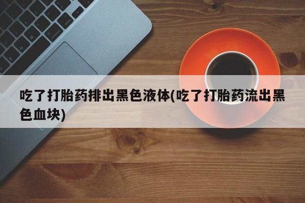 堕胎药购买方式吃了打胎药排出黑色液体(吃了打胎药流出黑色血块)