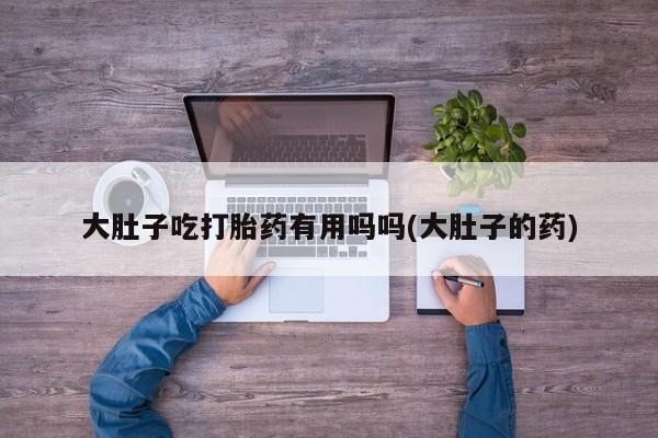 堕胎药购买方式大肚子吃打胎药有用吗吗(大肚子的药)