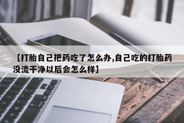 堕胎药购买方式【打胎自己把药吃了怎么办,自己吃的打胎药没流干净以后会怎么样】