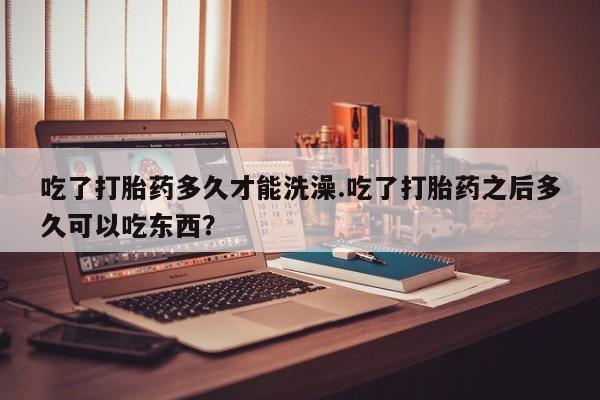 堕胎药购买方式吃了打胎药多久才能洗澡.吃了打胎药之后多久可以吃东西？