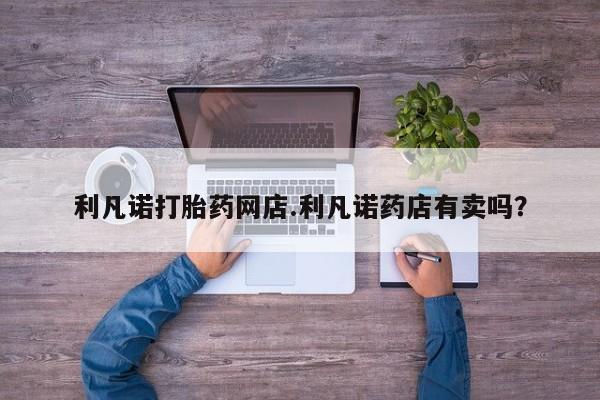 堕胎药购买方式利凡诺打胎药网店.利凡诺药店有卖吗？