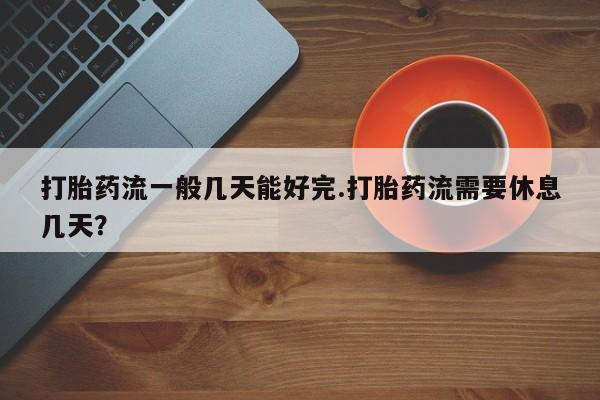 堕胎药购买方式打胎药流一般几天能好完.打胎药流需要休息几天？