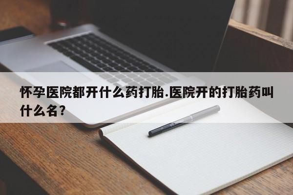 堕胎药购买方式怀孕医院都开什么药打胎.医院开的打胎药叫什么名？