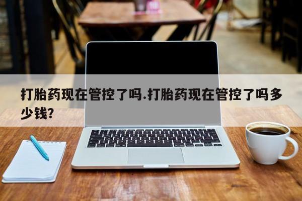 堕胎药购买方式打胎药现在管控了吗.打胎药现在管控了吗多少钱？
