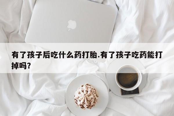 堕胎药购买方式有了孩子后吃什么药打胎.有了孩子吃药能打掉吗？
