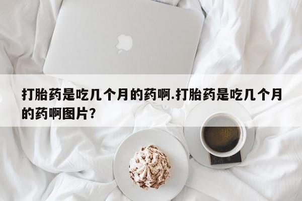 堕胎药购买方式打胎药是吃几个月的药啊.打胎药是吃几个月的药啊图片？