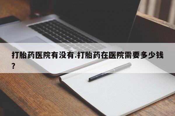 堕胎药购买方式打胎药医院有没有.打胎药在医院需要多少钱？