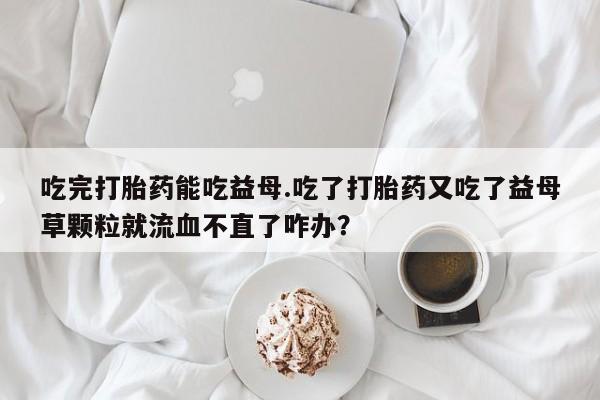 堕胎药购买方式吃完打胎药能吃益母.吃了打胎药又吃了益母草颗粒就流血不直了咋办？