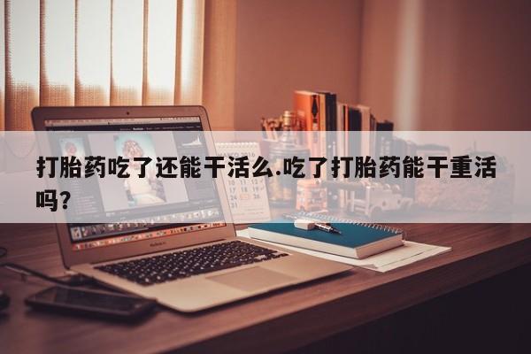 堕胎药购买方式打胎药吃了还能干活么.吃了打胎药能干重活吗？
