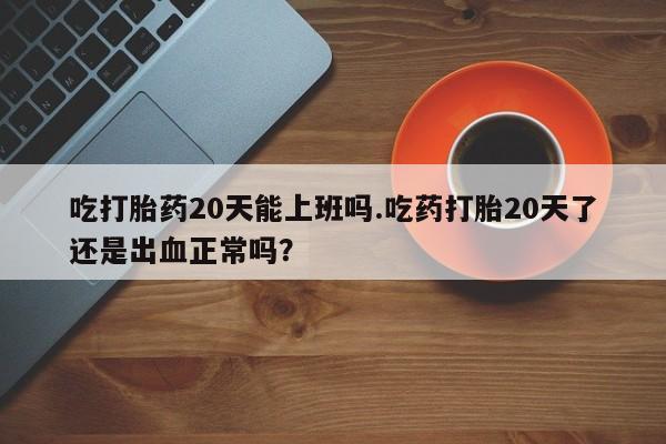 堕胎药购买方式吃打胎药20天能上班吗.吃药打胎20天了还是出血正常吗？