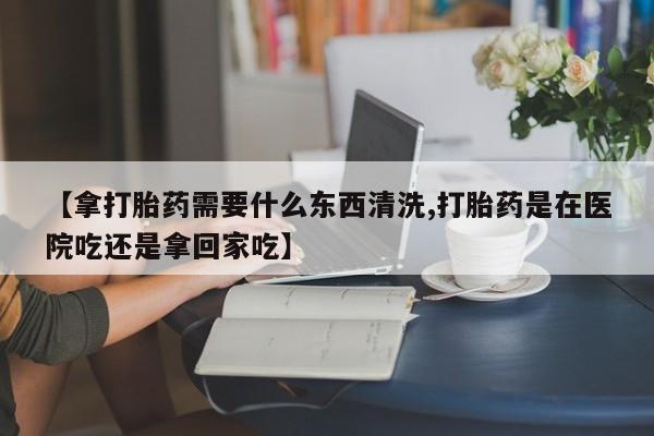 堕胎药购买方式【拿打胎药需要什么东西清洗,打胎药是在医院吃还是拿回家吃】