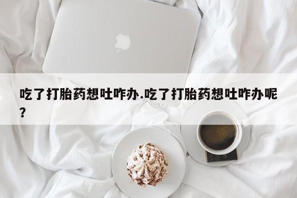 堕胎药购买方式吃了打胎药想吐咋办.吃了打胎药想吐咋办呢？