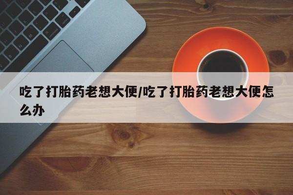 堕胎药购买方式吃了打胎药老想大便/吃了打胎药老想大便怎么办