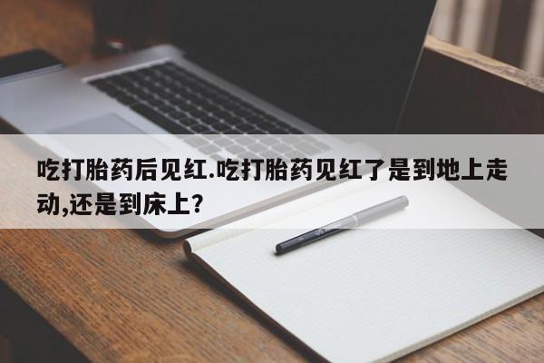 堕胎药购买方式吃打胎药后见红.吃打胎药见红了是到地上走动,还是到床上？