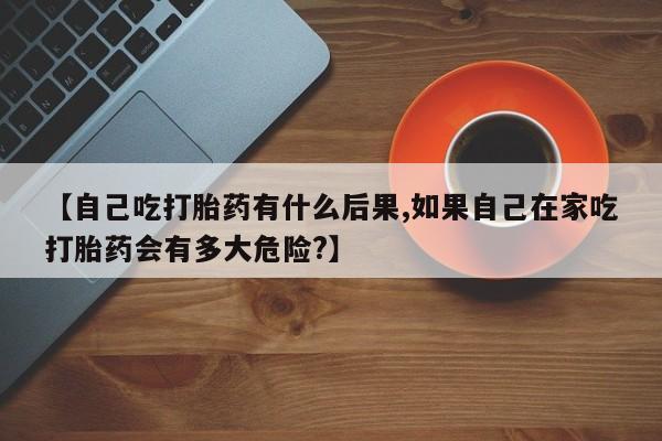 堕胎药购买方式【自己吃打胎药有什么后果,如果自己在家吃打胎药会有多大危险?】