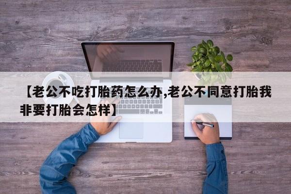 堕胎药购买方式【老公不吃打胎药怎么办,老公不同意打胎我非要打胎会怎样】