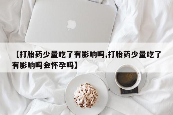 堕胎药购买方式【打胎药少量吃了有影响吗,打胎药少量吃了有影响吗会怀孕吗】