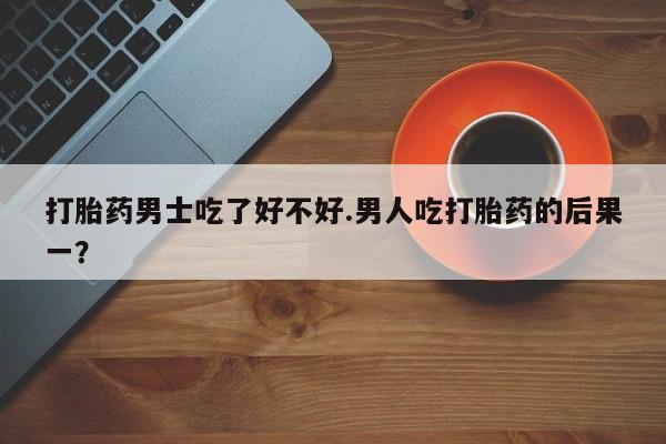 堕胎药购买方式打胎药男士吃了好不好.男人吃打胎药的后果一？
